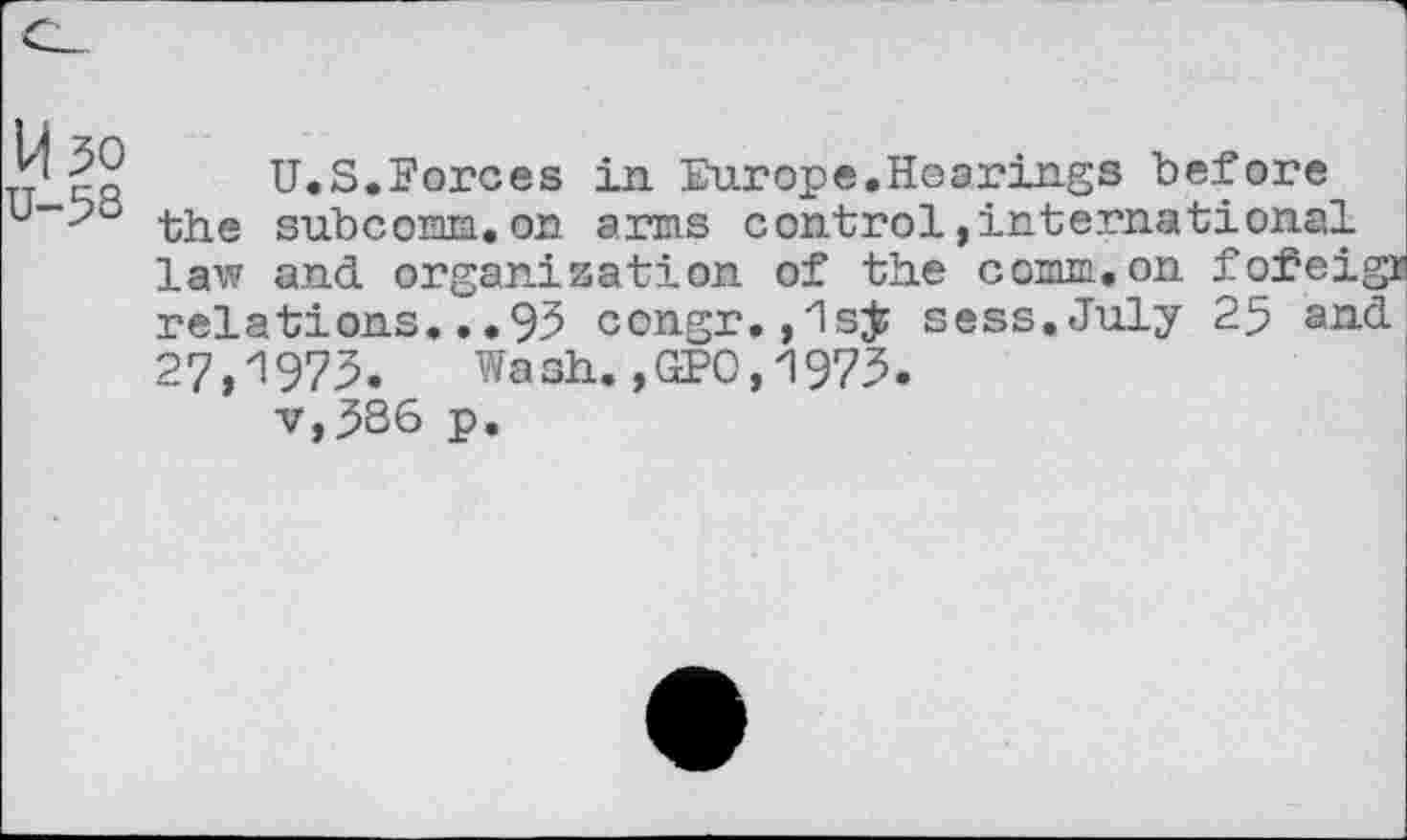 ﻿1^50
U-5S
U.S.Forces in Europe.Hearings before the subcomm.on arms control »international law and organization of the comm,on fofeigr relations... 95 congr. ,1sjj sess.July 25 and 27,1975. Wash.,GPO,1975.
v,5S6 p.